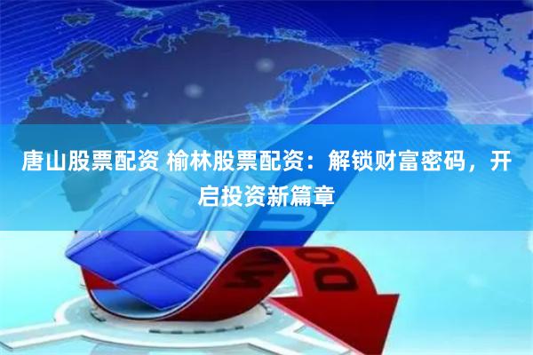 唐山股票配资 榆林股票配资：解锁财富密码，开启投资新篇章