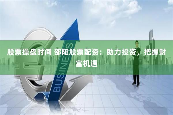 股票操盘时间 邵阳股票配资：助力投资，把握财富机遇