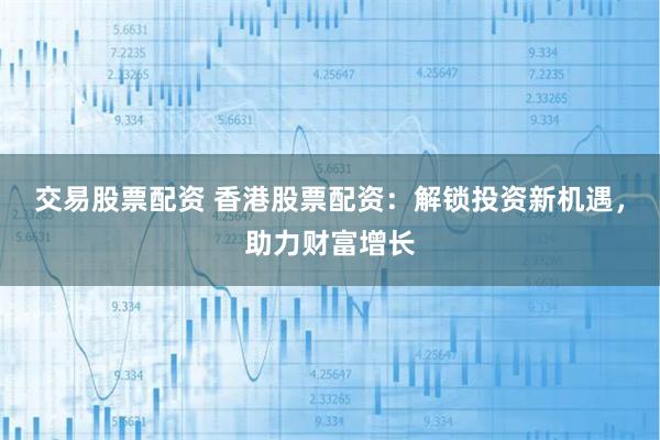 交易股票配资 香港股票配资：解锁投资新机遇，助力财富增长