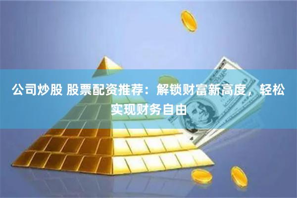 公司炒股 股票配资推荐：解锁财富新高度，轻松实现财务自由