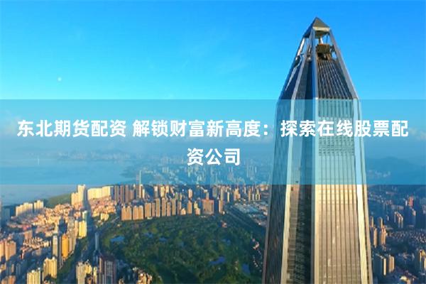 东北期货配资 解锁财富新高度：探索在线股票配资公司