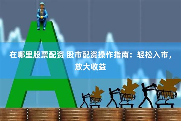 在哪里股票配资 股市配资操作指南：轻松入市，放大收益