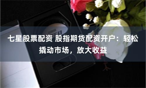 七星股票配资 股指期货配资开户：轻松撬动市场，放大收益