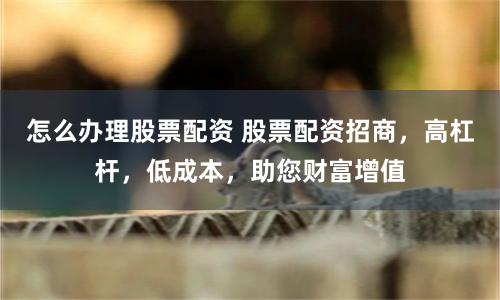 怎么办理股票配资 股票配资招商，高杠杆，低成本，助您财富增值