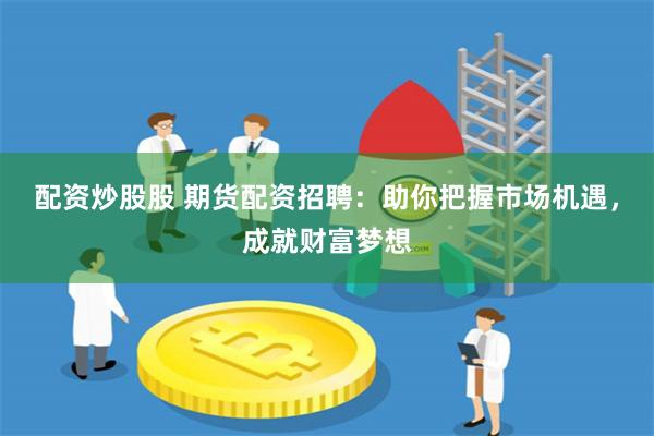配资炒股股 期货配资招聘：助你把握市场机遇，成就财富梦想