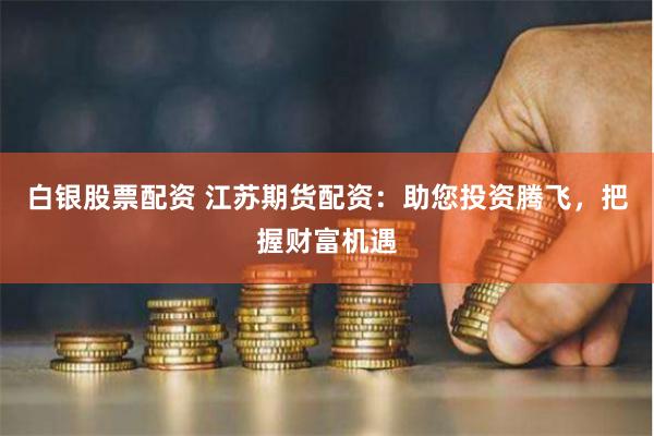 白银股票配资 江苏期货配资：助您投资腾飞，把握财富机遇