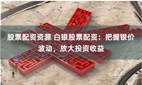 股票配资资源 白银股票配资：把握银价波动，放大投资收益