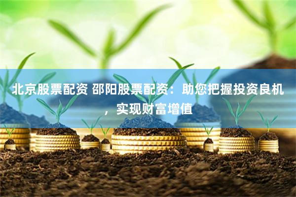 北京股票配资 邵阳股票配资：助您把握投资良机，实现财富增值