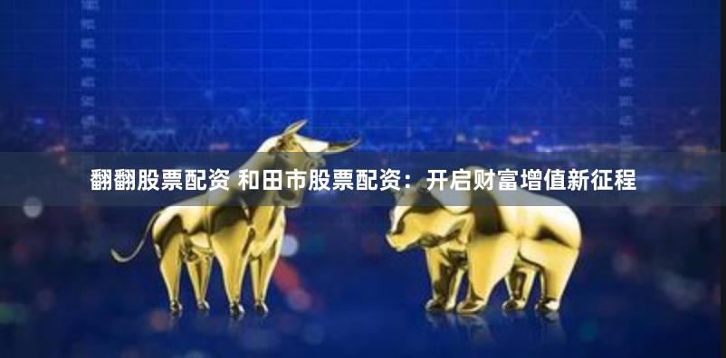 翻翻股票配资 和田市股票配资：开启财富增值新征程