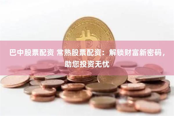 巴中股票配资 常熟股票配资：解锁财富新密码，助您投资无忧
