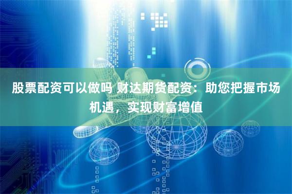 股票配资可以做吗 财达期货配资：助您把握市场机遇，实现财富增值