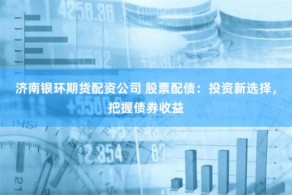 济南银环期货配资公司 股票配债：投资新选择，把握债券收益