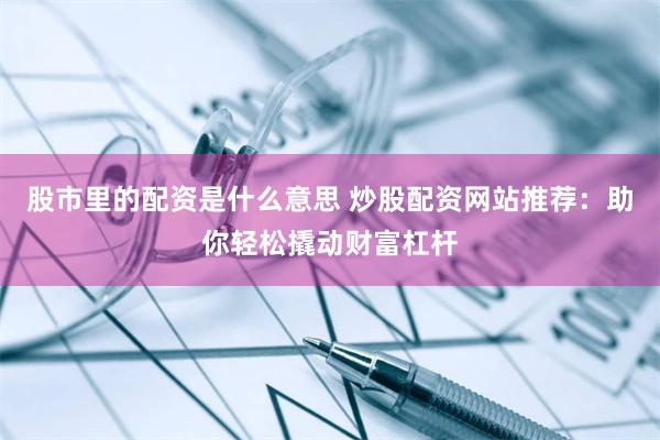 股市里的配资是什么意思 炒股配资网站推荐：助你轻松撬动财富杠杆