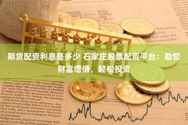期货配资利息是多少 石家庄股票配资平台：助您财富增值，轻松投资
