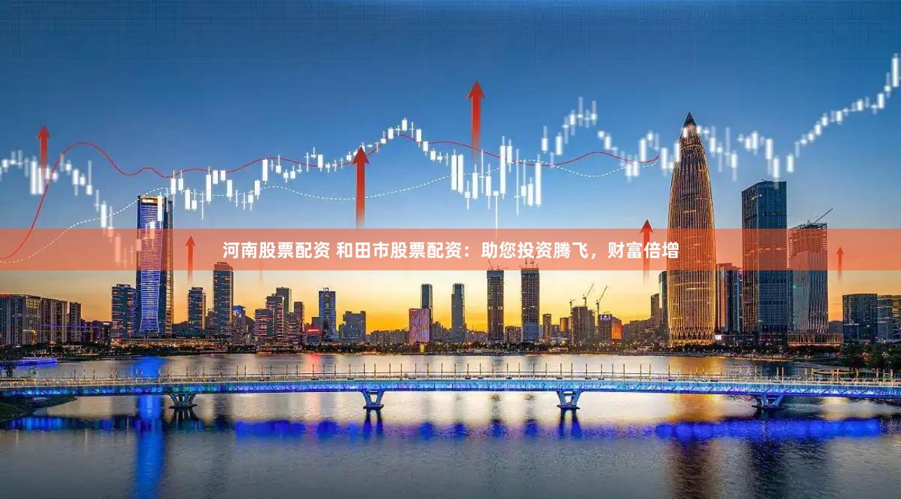 河南股票配资 和田市股票配资：助您投资腾飞，财富倍增
