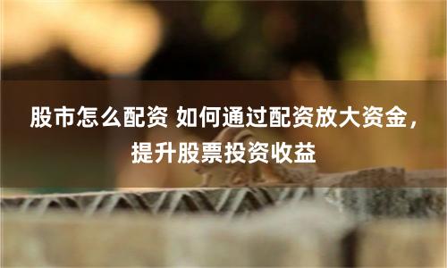 股市怎么配资 如何通过配资放大资金，提升股票投资收益