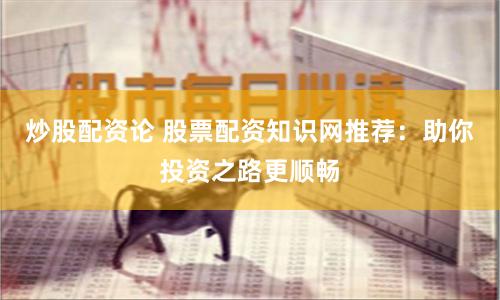 炒股配资论 股票配资知识网推荐：助你投资之路更顺畅