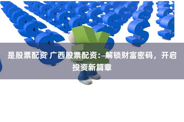 是股票配资 广西股票配资：解锁财富密码，开启投资新篇章