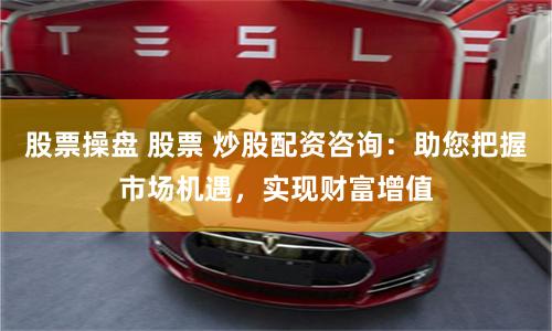 股票操盘 股票 炒股配资咨询：助您把握市场机遇，实现财富增值