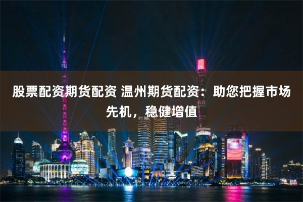 股票配资期货配资 温州期货配资：助您把握市场先机，稳健增值