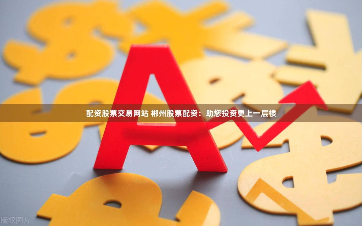 配资股票交易网站 郴州股票配资：助您投资更上一层楼