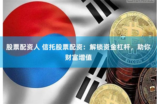 股票配资人 信托股票配资：解锁资金杠杆，助你财富增值