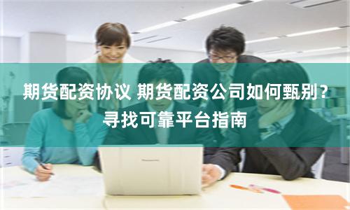 期货配资协议 期货配资公司如何甄别？寻找可靠平台指南