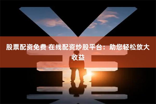 股票配资免费 在线配资炒股平台：助您轻松放大收益
