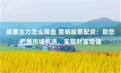 股票主力怎么操盘 昆明股票配资:助您把握市场机遇,实现财富增值