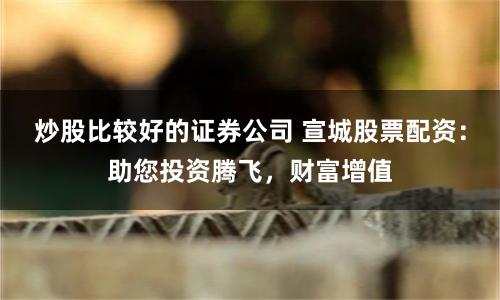 炒股比较好的证券公司 宣城股票配资:助您投资腾飞,财富增值