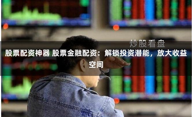 股票配资神器 股票金融配资：解锁投资潜能，放大收益空间