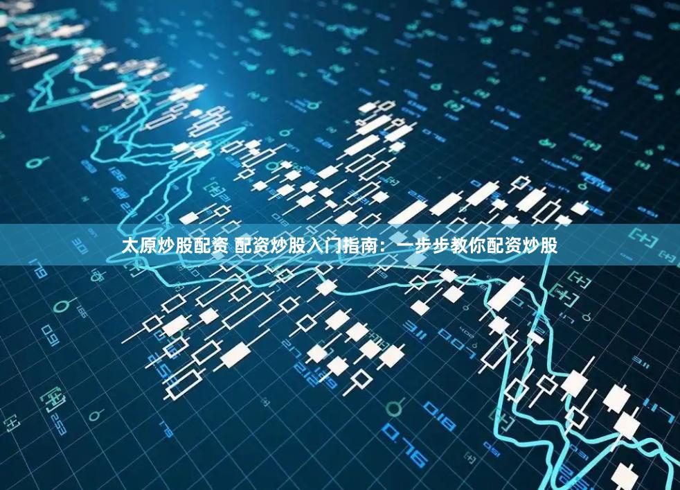 太原炒股配资 配资炒股入门指南：一步步教你配资炒股