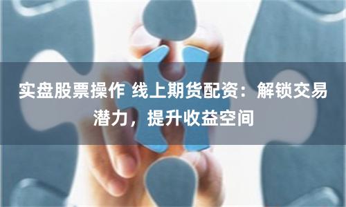 实盘股票操作 线上期货配资:解锁交易潜力,提升收益空间