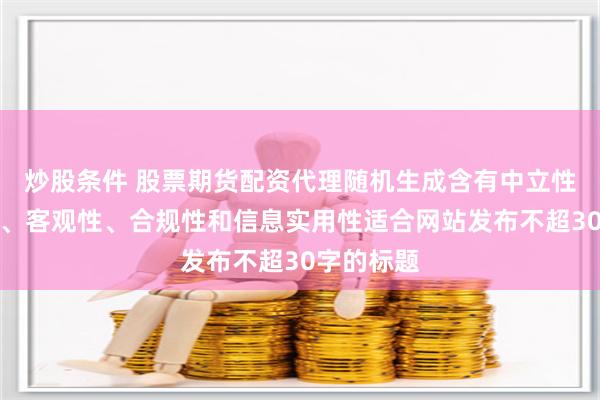 炒股条件 股票期货配资代理随机生成含有中立性、权威性、客观性、合规性和信息实用性适合网站发布不超30字的标题